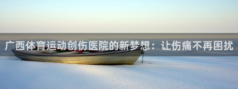 三亿体育：广西体育运动创伤医院的新梦想：让伤痛不再困扰